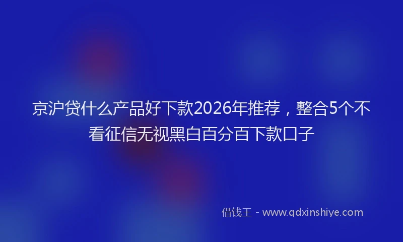 京沪贷什么产品好下款2026年推荐，整合5个不看征信无视黑白百分百下款口子