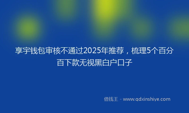享宇钱包审核不通过2025年推荐，梳理5个百分百下款无视黑白户口子