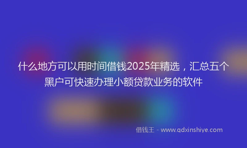 什么地方可以用时间借钱2025年精选，汇总五个黑户可快速办理小额贷款业务的软件