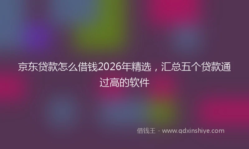 京东贷款怎么借钱2026年精选，汇总五个贷款通过高的软件