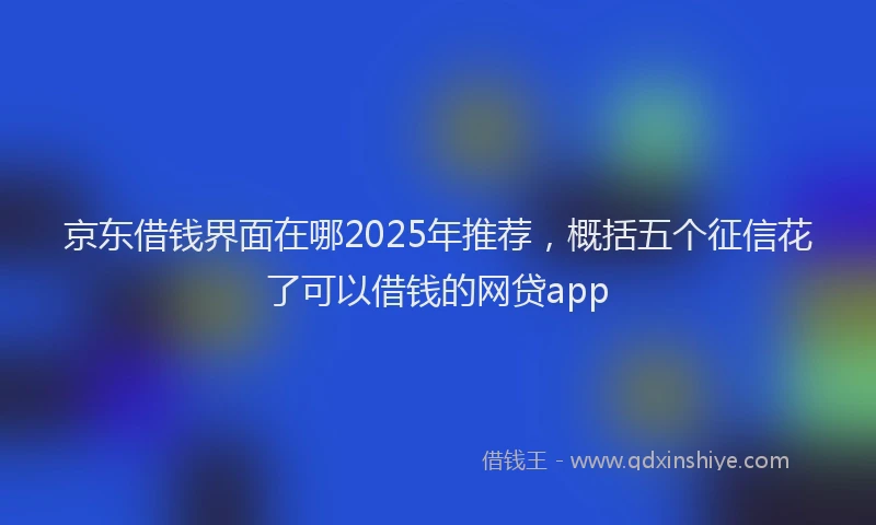 京东借钱界面在哪2025年推荐，概括五个征信花了可以借钱的网贷app