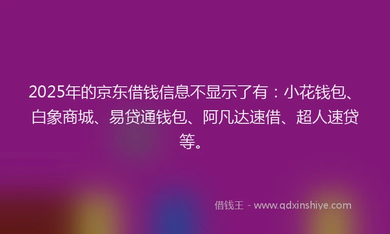 2025年的京东借钱信息不显示了有：小花钱包、白象商城、易贷通钱包、阿凡达速借、超人速贷等。