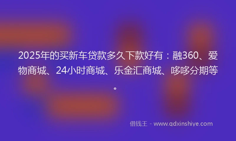 2025年的买新车贷款多久下款好有：融360、爱物商城、24小时商城、乐金汇商城、哆哆分期等。