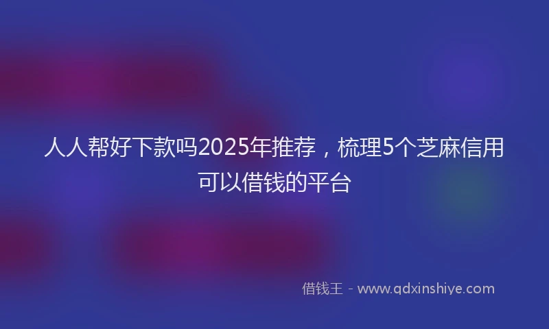 人人帮好下款吗2025年推荐，梳理5个芝麻信用可以借钱的平台