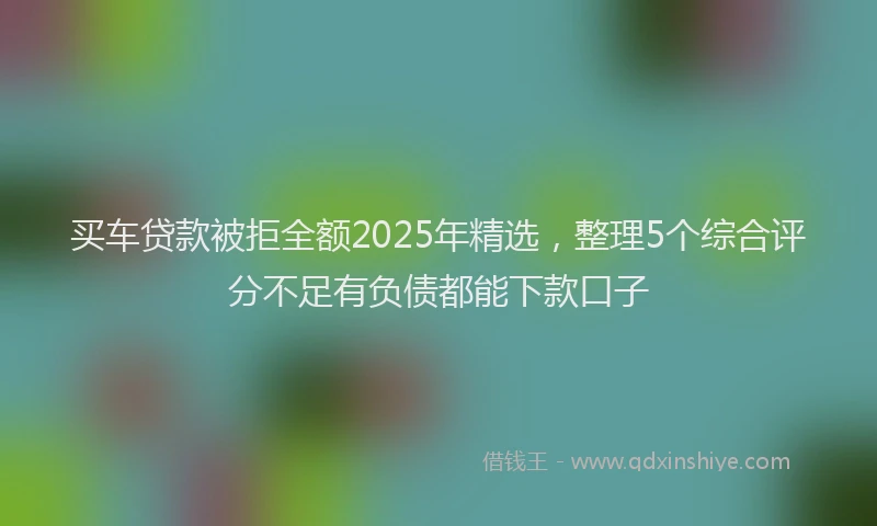 买车贷款被拒全额2025年精选，整理5个综合评分不足有负债都能下款口子