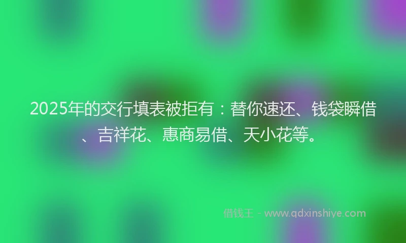 2025年的交行填表被拒有:替你速还、钱袋瞬借、吉祥花、惠商易借、天小花等。