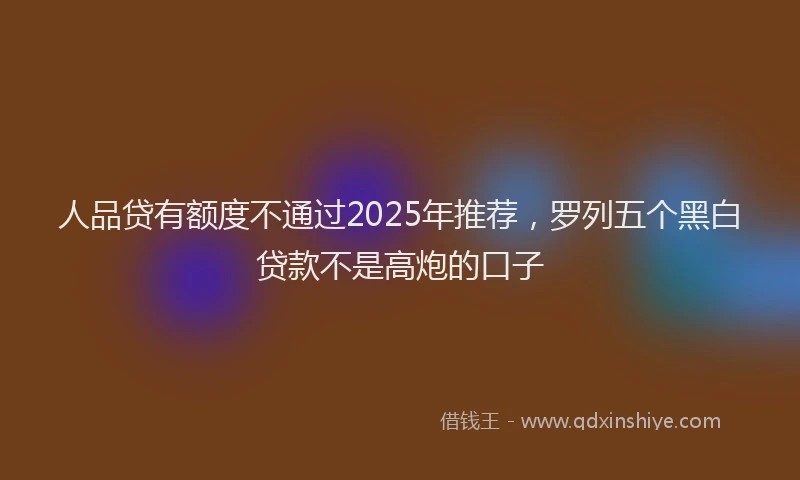 人品贷有额度不通过2025年推荐，罗列五个黑白贷款不是高炮的口子