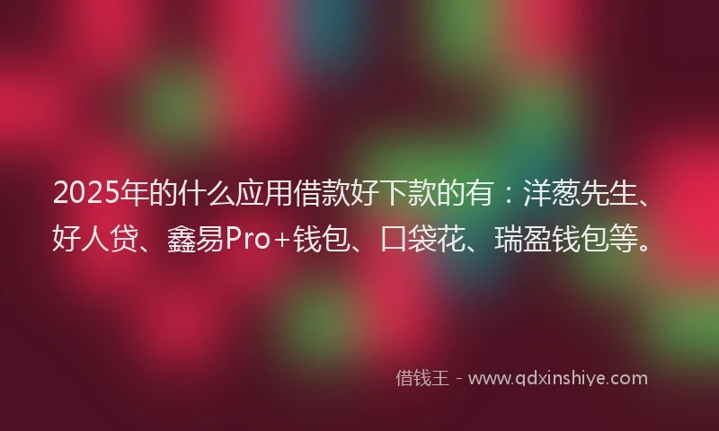 2025年的什么应用借款好下款的有：洋葱先生、好人贷、鑫易Pro+钱包、口袋花、瑞盈钱包等。
