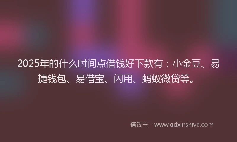 2025年的什么时间点借钱好下款有：小金豆、易捷钱包、易借宝、闪用、蚂蚁微贷等。