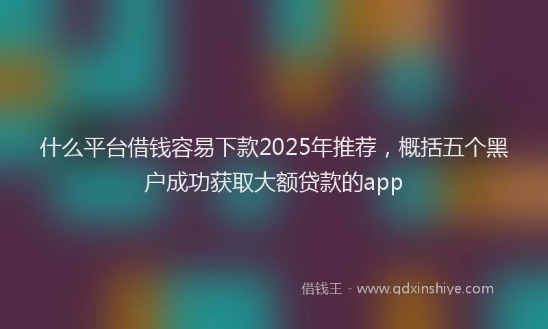 什么平台借钱容易下款2025年推荐，概括五个黑户成功获取大额贷款的app