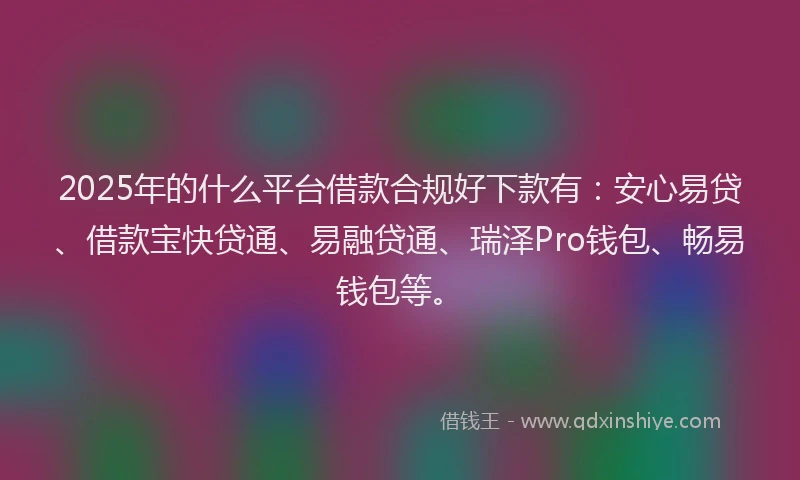 2025年的什么平台借款合规好下款有：安心易贷、借款宝快贷通、易融贷通、瑞泽Pro钱包、畅易钱包等。