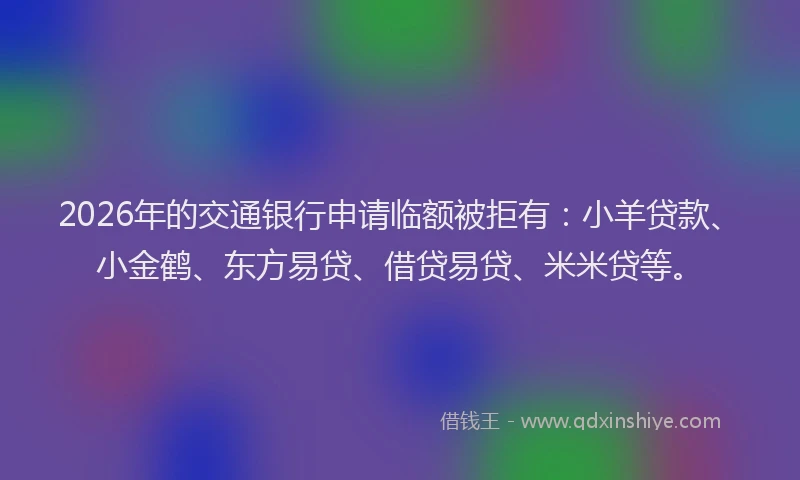 2026年的交通银行申请临额被拒有：小羊贷款、小金鹤、东方易贷、借贷易贷、米米贷等。