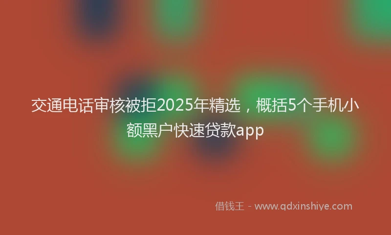 交通电话审核被拒2025年精选,概括5个手机小额黑户快速贷款app