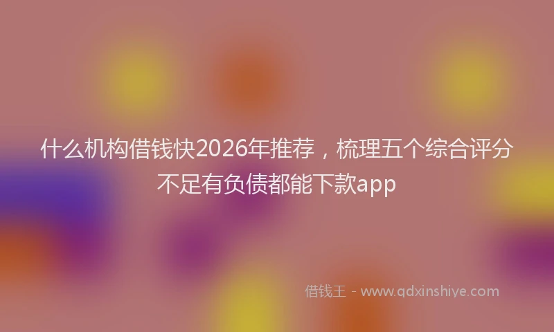 什么机构借钱快2026年推荐，梳理五个综合评分不足有负债都能下款app