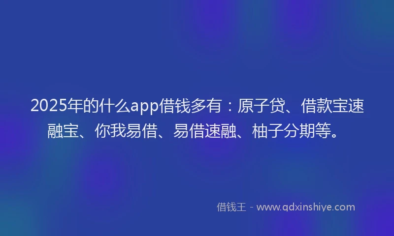 2025年的什么app借钱多有：原子贷、借款宝速融宝、你我易借、易借速融、柚子分期等。