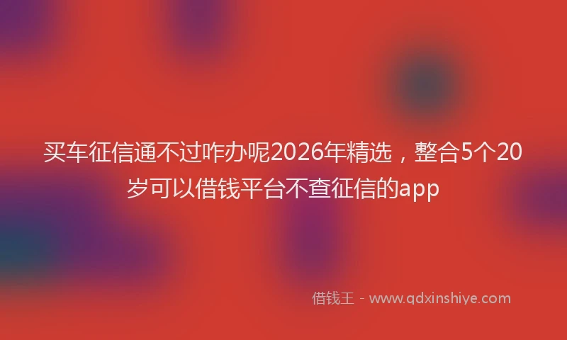 买车征信通不过咋办呢2026年精选，整合5个20岁可以借钱平台不查征信的app