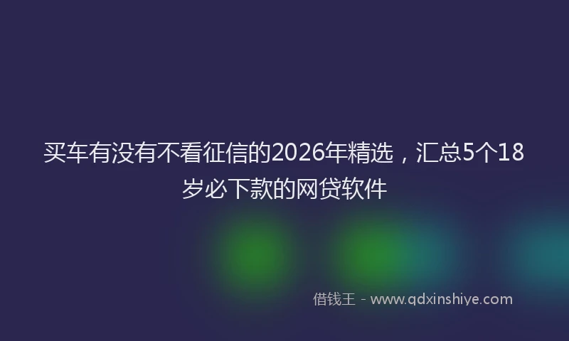 买车有没有不看征信的2026年精选，汇总5个18岁必下款的网贷软件