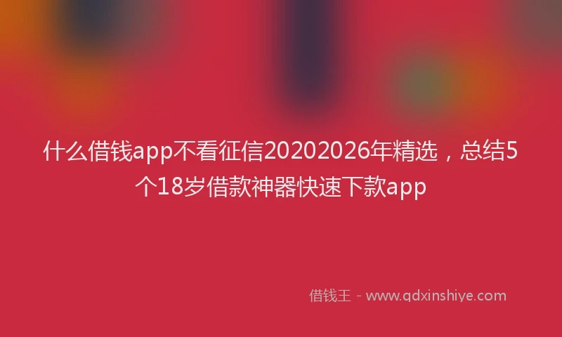 什么借钱app不看征信20202026年精选，总结5个18岁借款神器快速下款app