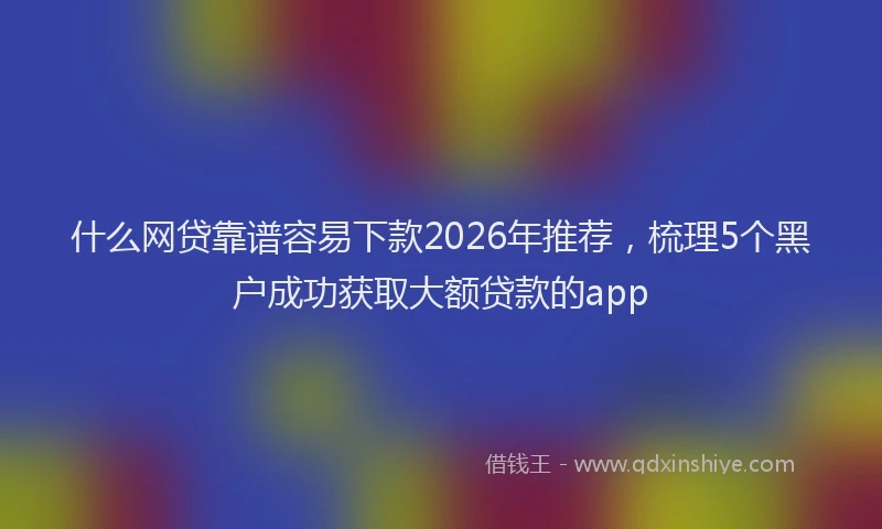什么网贷靠谱容易下款2026年推荐，梳理5个黑户成功获取大额贷款的app