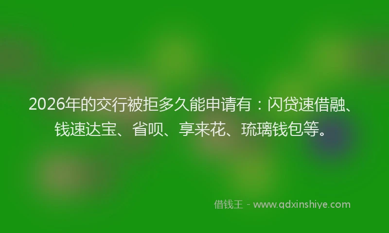 2026年的交行被拒多久能申请有:闪贷速借融、钱速达宝、省呗、享来花、琉璃钱包等。
