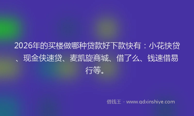2026年的买楼做哪种贷款好下款快有：小花快贷、现金侠速贷、麦凯旋商城、借了么、钱速借易行等。
