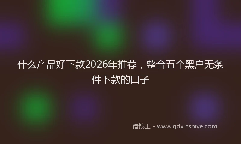 什么产品好下款2026年推荐,整合五个黑户无条件下款的口子
