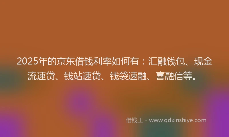 2025年的京东借钱利率如何有：汇融钱包、现金流速贷、钱站速贷、钱袋速融、喜融信等。