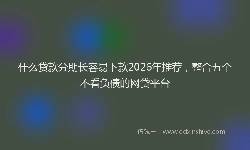 什么贷款分期长容易下款2026年推荐，整合五个不看负债的网贷平台