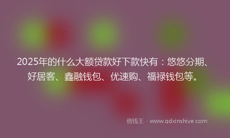 2025年的什么大额贷款好下款快有：悠悠分期、好居客、鑫融钱包、优速购、福禄钱包等。