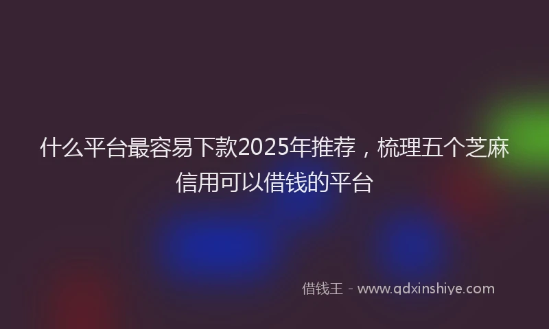 什么平台最容易下款2025年推荐，梳理五个芝麻信用可以借钱的平台