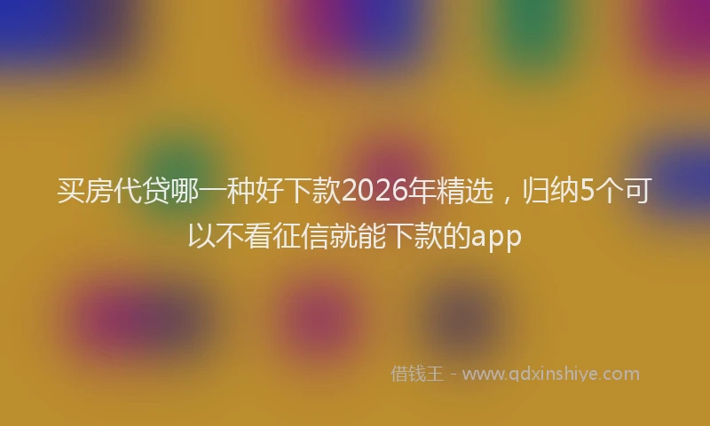 买房代贷哪一种好下款2026年精选，归纳5个可以不看征信就能下款的app