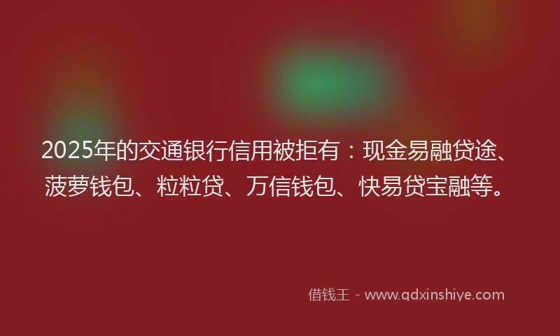 2025年的交通银行信用被拒有：现金易融贷途、菠萝钱包、粒粒贷、万信钱包、快易贷宝融等。