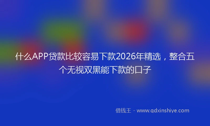 什么APP贷款比较容易下款2026年精选，整合五个无视双黑能下款的口子