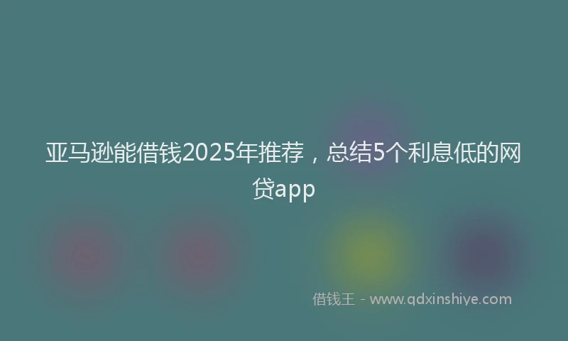 亚马逊能借钱2025年推荐，总结5个利息低的网贷app