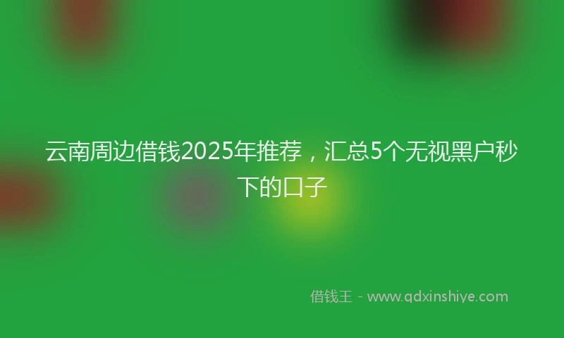 云南周边借钱2025年推荐，汇总5个无视黑户秒下的口子