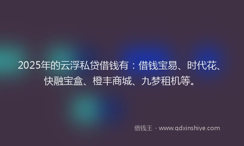2025年的云浮私贷借钱有：借钱宝易、时代花、快融宝盒、橙丰商城、九梦租机等。