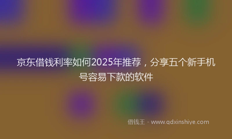 京东借钱利率如何2025年推荐，分享五个新手机号容易下款的软件