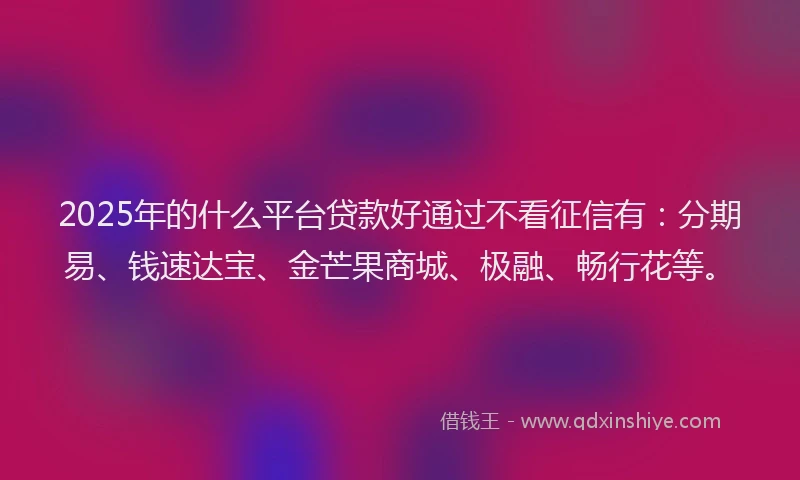 2025年的什么平台贷款好通过不看征信有：分期易、钱速达宝、金芒果商城、极融、畅行花等。