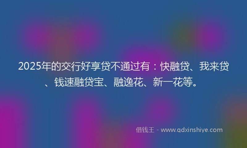 2025年的交行好享贷不通过有:快融贷、我来贷、钱速融贷宝、融逸花、新一花等。