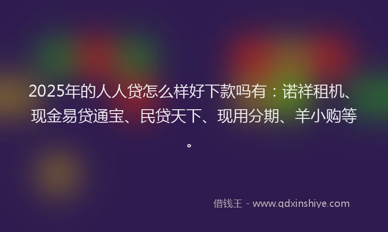 2025年的人人贷怎么样好下款吗有：诺祥租机、现金易贷通宝、民贷天下、现用分期、羊小购等。