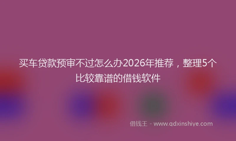 买车贷款预审不过怎么办2026年推荐，整理5个比较靠谱的借钱软件