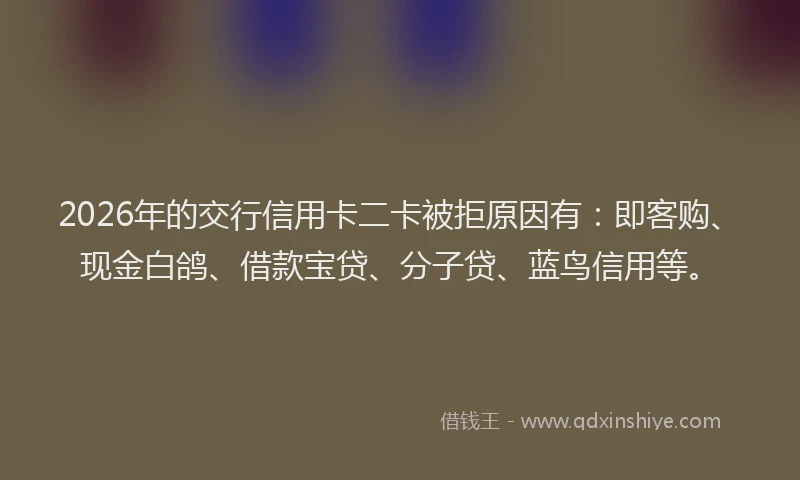 2026年的交行信用卡二卡被拒原因有：即客购、现金白鸽、借款宝贷、分子贷、蓝鸟信用等。