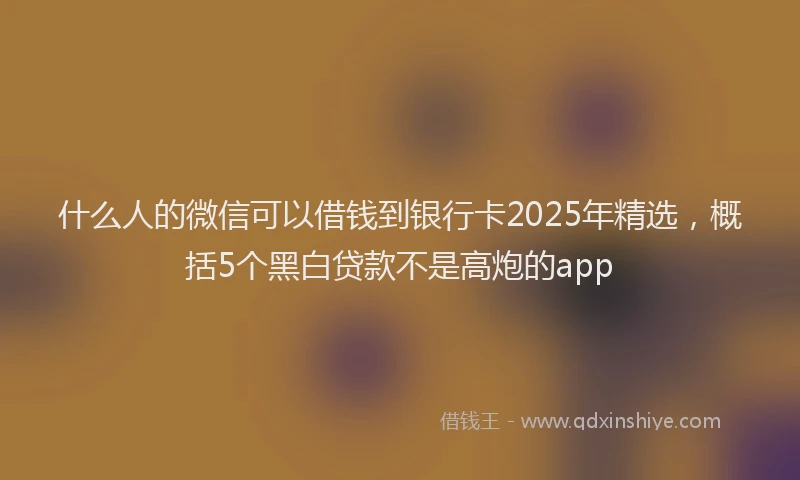 什么人的微信可以借钱到银行卡2025年精选，概括5个黑白贷款不是高炮的app