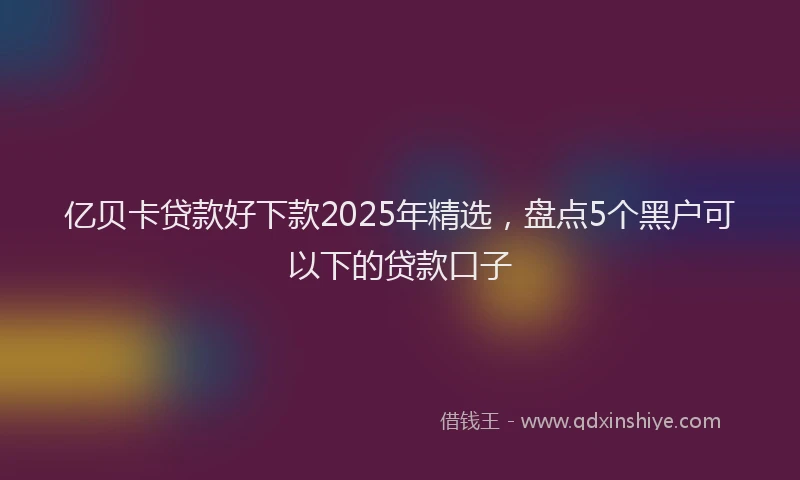 亿贝卡贷款好下款2025年精选,盘点5个黑户可以下的贷款口子