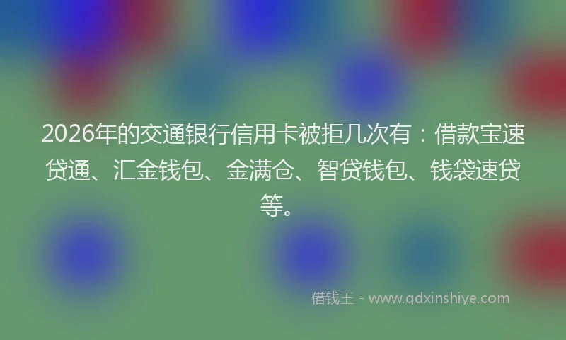 2026年的交通银行信用卡被拒几次有：借款宝速贷通、汇金钱包、金满仓、智贷钱包、钱袋速贷等。