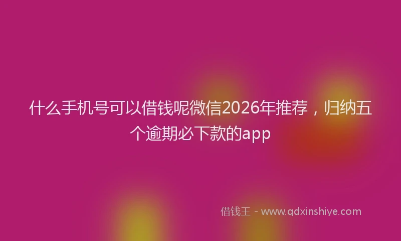 什么手机号可以借钱呢微信2026年推荐，归纳五个逾期必下款的app