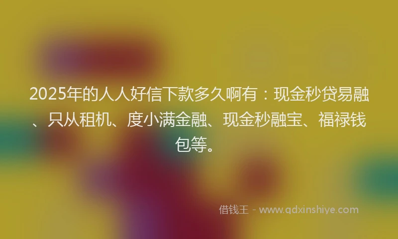 2025年的人人好信下款多久啊有:现金秒贷易融、只从租机、度小满金融、现金秒融宝、福禄钱包等。