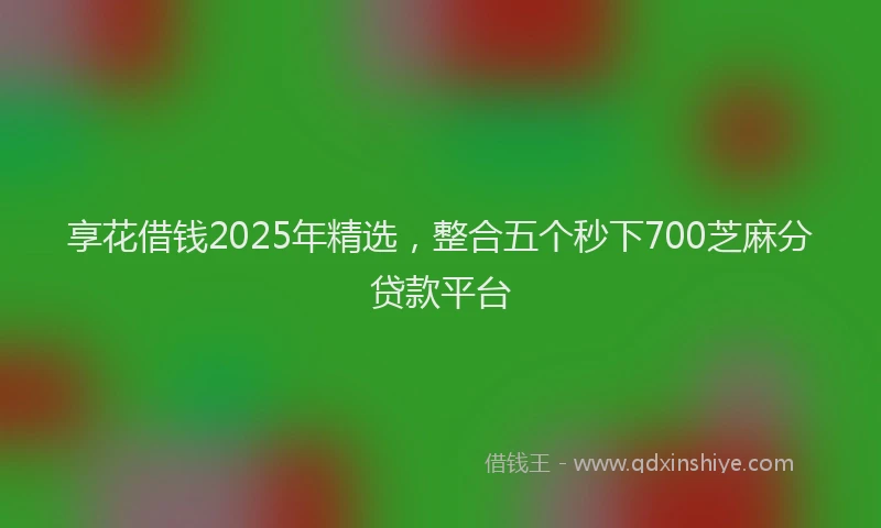 享花借钱2025年精选，整合五个秒下700芝麻分贷款平台