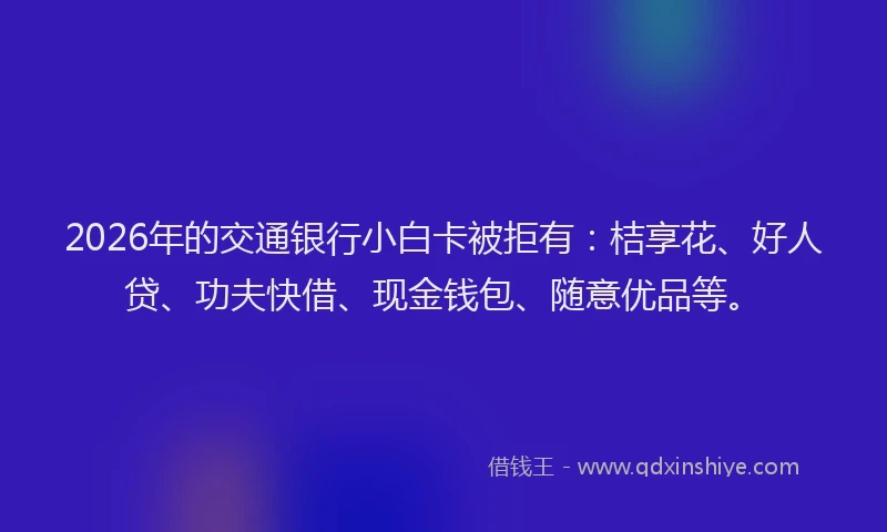 2026年的交通银行小白卡被拒有:桔享花、好人贷、功夫快借、现金钱包、随意优品等。