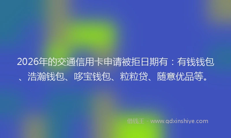 2026年的交通信用卡申请被拒日期有:有钱钱包、浩瀚钱包、哆宝钱包、粒粒贷、随意优品等。